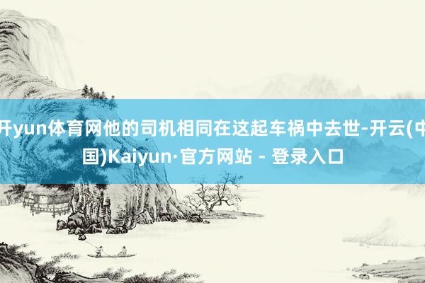 开yun体育网他的司机相同在这起车祸中去世-开云(中国)Kaiyun·官方网站 - 登录入口