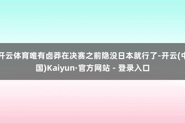 开云体育唯有卤莽在决赛之前隐没日本就行了-开云(中国)Kaiyun·官方网站 - 登录入口