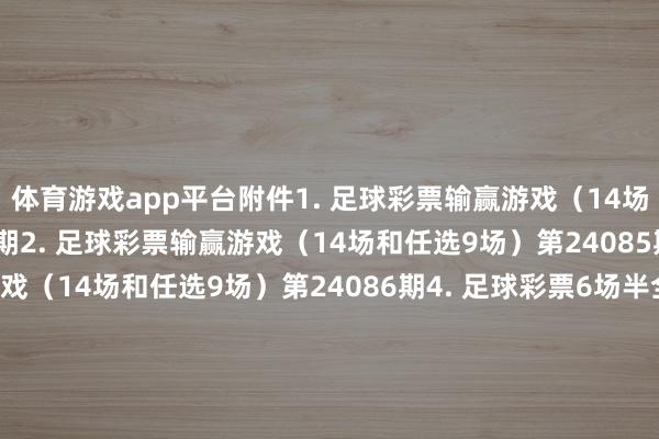 体育游戏app平台附件1. 足球彩票输赢游戏（14场和任选9场）第24084期2. 足球彩票输赢游戏（14场和任选9场）第24085期3. 足球彩票输赢游戏（14场和任选9场）第24086期4. 足球彩票6场半全场输赢游戏第24111期5. 足球彩票6场半全场输赢游戏第24112期6. 足球彩票6场半全场输赢游戏第24113期7. 足球彩票6场半全场输赢游戏第24114期8. 足球彩票4场进球游戏