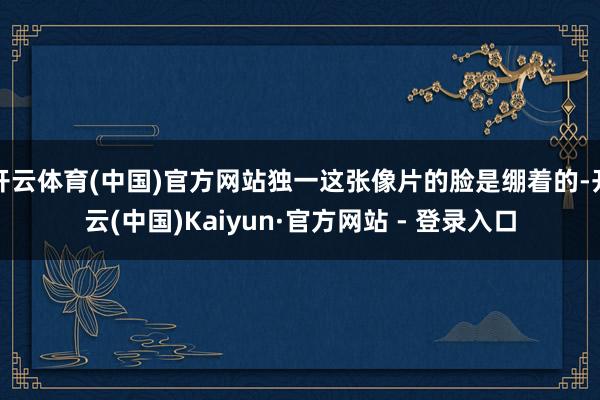 开云体育(中国)官方网站独一这张像片的脸是绷着的-开云(中国)Kaiyun·官方网站 - 登录入口