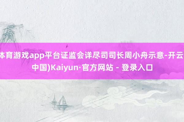 体育游戏app平台证监会详尽司司长周小舟示意-开云(中国)Kaiyun·官方网站 - 登录入口