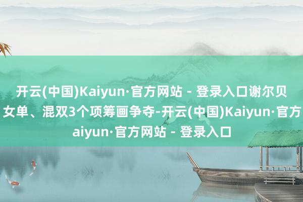 开云(中国)Kaiyun·官方网站 - 登录入口谢尔贝利将参加女团、女单、混双3个项筹画争夺-开云(中国)Kaiyun·官方网站 - 登录入口