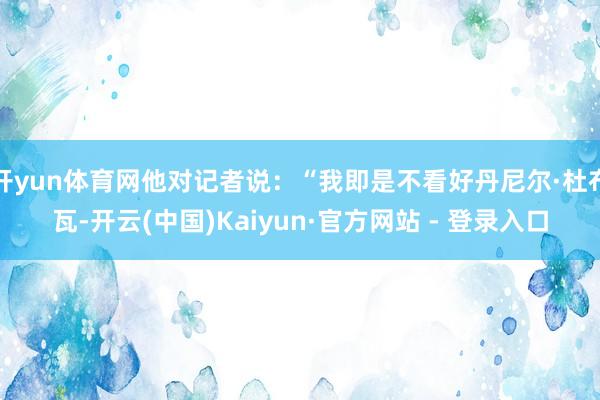 开yun体育网他对记者说：“我即是不看好丹尼尔·杜布瓦-开云(中国)Kaiyun·官方网站 - 登录入口