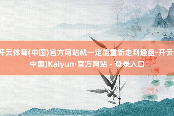 开云体育(中国)官方网站就一定能重新走到通盘-开云(中国)Kaiyun·官方网站 - 登录入口