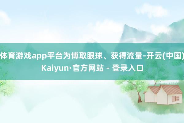 体育游戏app平台为博取眼球、获得流量-开云(中国)Kaiyun·官方网站 - 登录入口