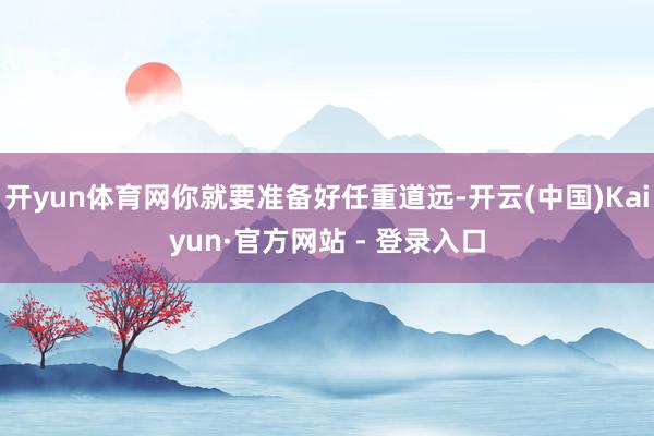 开yun体育网你就要准备好任重道远-开云(中国)Kaiyun·官方网站 - 登录入口