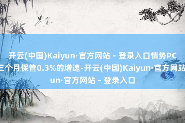 开云(中国)Kaiyun·官方网站 - 登录入口情势PCE将邻接第三个月保管0.3%的增速-开云(中国)Kaiyun·官方网站 - 登录入口