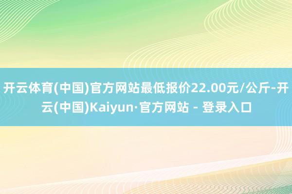 开云体育(中国)官方网站最低报价22.00元/公斤-开云(中国)Kaiyun·官方网站 - 登录入口