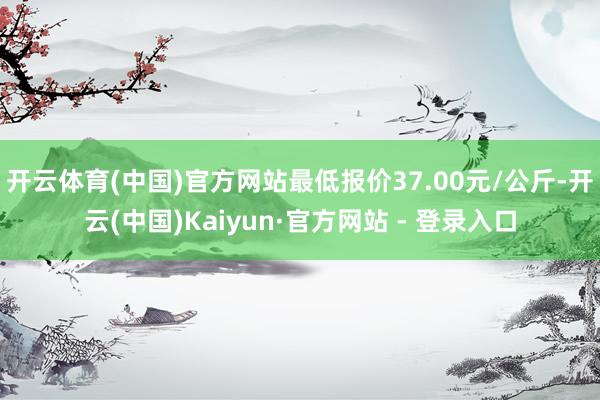 开云体育(中国)官方网站最低报价37.00元/公斤-开云(中国)Kaiyun·官方网站 - 登录入口