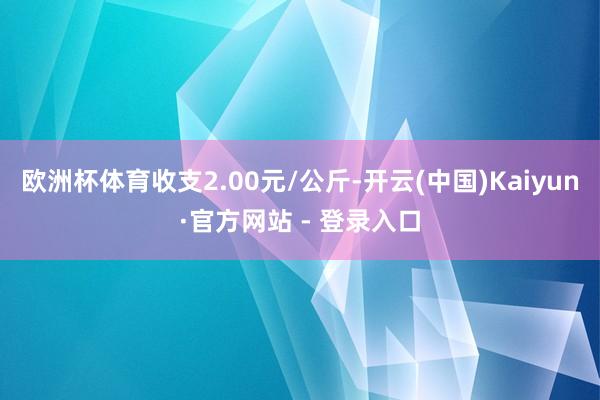 欧洲杯体育收支2.00元/公斤-开云(中国)Kaiyun·官方网站 - 登录入口