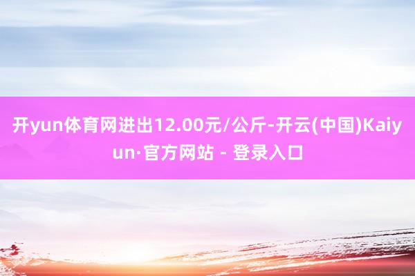 开yun体育网进出12.00元/公斤-开云(中国)Kaiyun·官方网站 - 登录入口