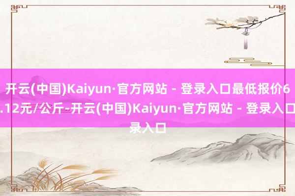 开云(中国)Kaiyun·官方网站 - 登录入口最低报价6.12元/公斤-开云(中国)Kaiyun·官方网站 - 登录入口