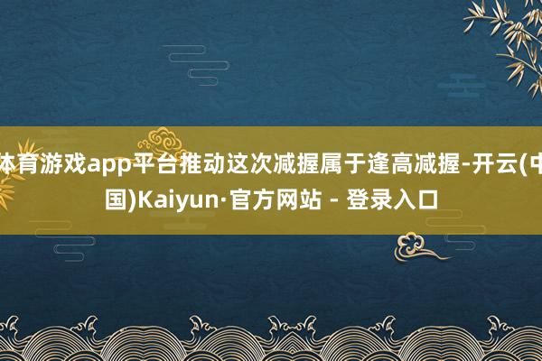 体育游戏app平台推动这次减握属于逢高减握-开云(中国)Kaiyun·官方网站 - 登录入口