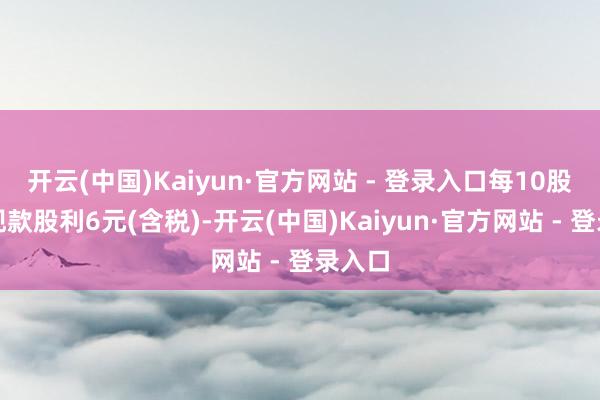 开云(中国)Kaiyun·官方网站 - 登录入口每10股派发现款股利6元(含税)-开云(中国)Kaiyun·官方网站 - 登录入口