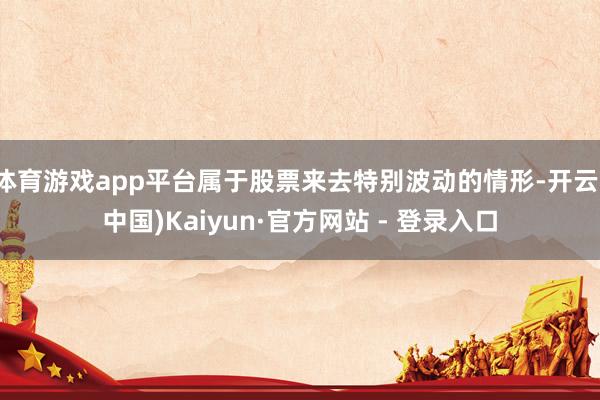 体育游戏app平台属于股票来去特别波动的情形-开云(中国)Kaiyun·官方网站 - 登录入口