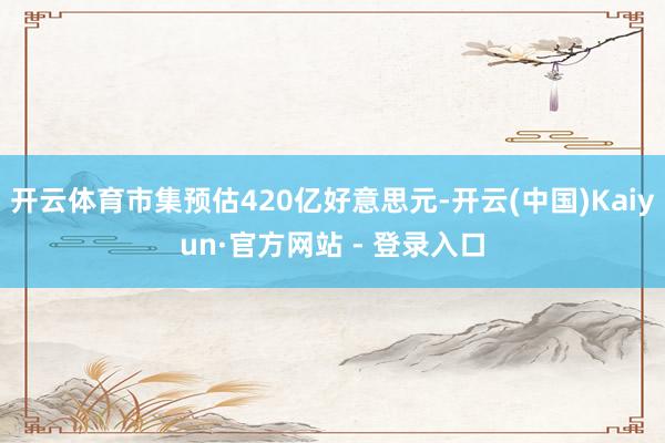 开云体育市集预估420亿好意思元-开云(中国)Kaiyun·官方网站 - 登录入口