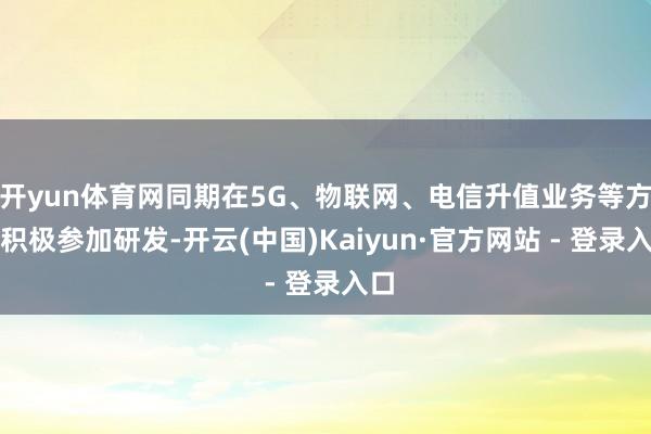 开yun体育网同期在5G、物联网、电信升值业务等方面积极参加研发-开云(中国)Kaiyun·官方网站 - 登录入口