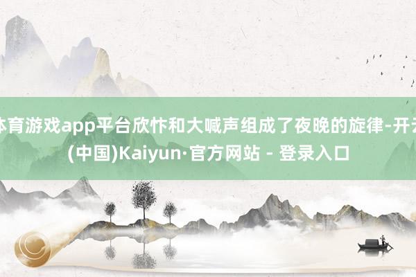 体育游戏app平台欣忭和大喊声组成了夜晚的旋律-开云(中国)Kaiyun·官方网站 - 登录入口