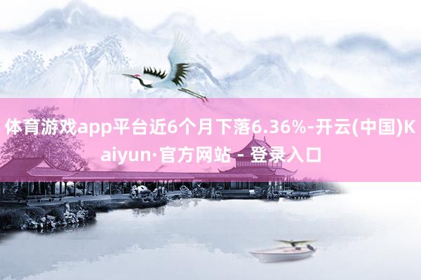 体育游戏app平台近6个月下落6.36%-开云(中国)Kaiyun·官方网站 - 登录入口