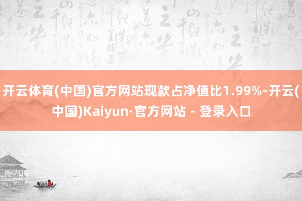 开云体育(中国)官方网站现款占净值比1.99%-开云(中国)Kaiyun·官方网站 - 登录入口