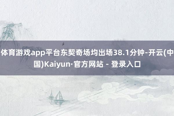 体育游戏app平台东契奇场均出场38.1分钟-开云(中国)Kaiyun·官方网站 - 登录入口