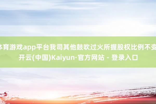 体育游戏app平台我司其他鼓吹过火所握股权比例不变-开云(中国)Kaiyun·官方网站 - 登录入口