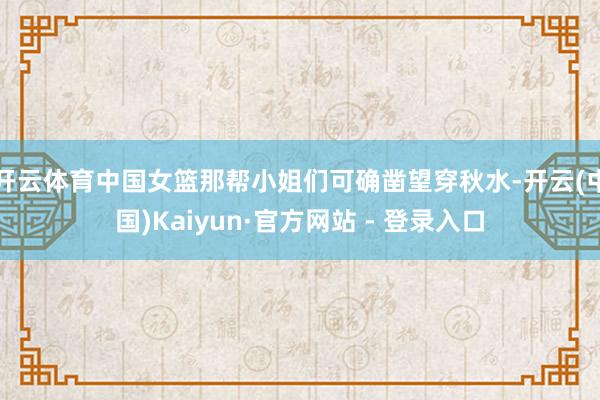 开云体育中国女篮那帮小姐们可确凿望穿秋水-开云(中国)Kaiyun·官方网站 - 登录入口