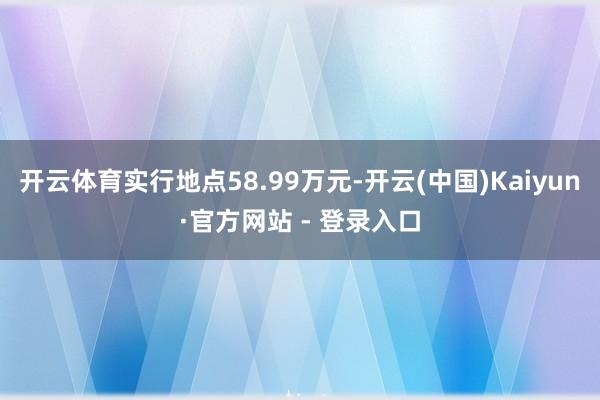 开云体育实行地点58.99万元-开云(中国)Kaiyun·官方网站 - 登录入口