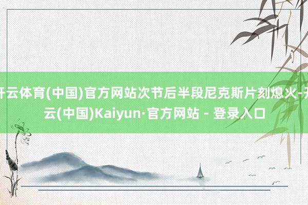 开云体育(中国)官方网站次节后半段尼克斯片刻熄火-开云(中国)Kaiyun·官方网站 - 登录入口