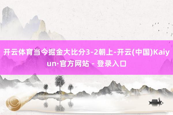 开云体育当今掘金大比分3-2朝上-开云(中国)Kaiyun·官方网站 - 登录入口