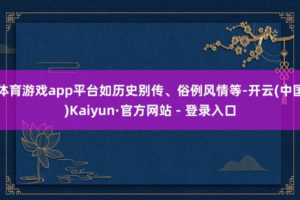 体育游戏app平台如历史别传、俗例风情等-开云(中国)Kaiyun·官方网站 - 登录入口