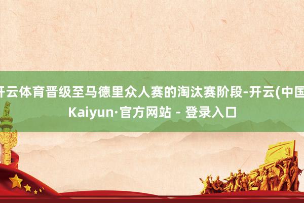 开云体育晋级至马德里众人赛的淘汰赛阶段-开云(中国)Kaiyun·官方网站 - 登录入口