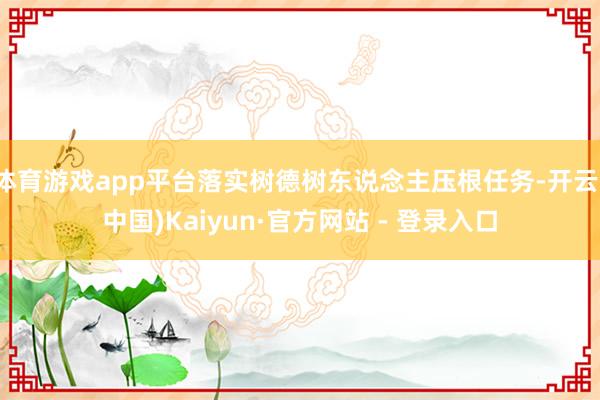 体育游戏app平台落实树德树东说念主压根任务-开云(中国)Kaiyun·官方网站 - 登录入口