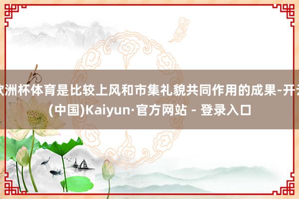 欧洲杯体育是比较上风和市集礼貌共同作用的成果-开云(中国)Kaiyun·官方网站 - 登录入口