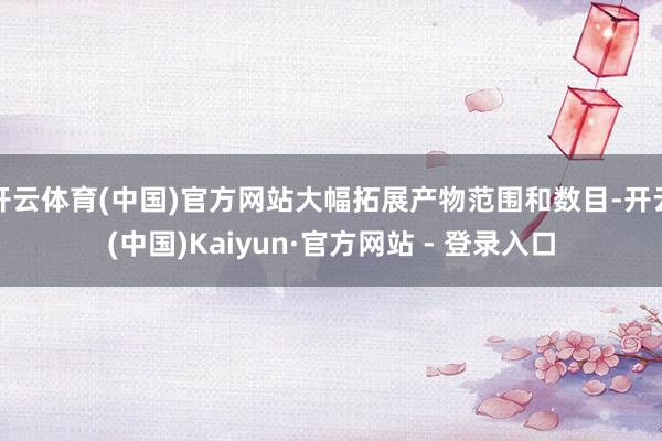 开云体育(中国)官方网站大幅拓展产物范围和数目-开云(中国)Kaiyun·官方网站 - 登录入口