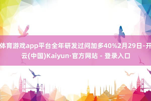 体育游戏app平台全年研发过问加多40%2月29日-开云(中国)Kaiyun·官方网站 - 登录入口