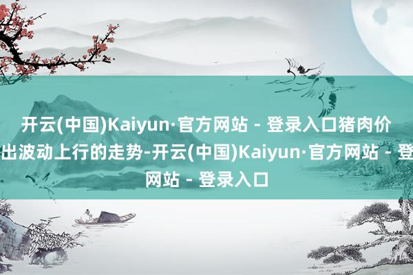 开云(中国)Kaiyun·官方网站 - 登录入口猪肉价钱呈现出波动上行的走势-开云(中国)Kaiyun·官方网站 - 登录入口