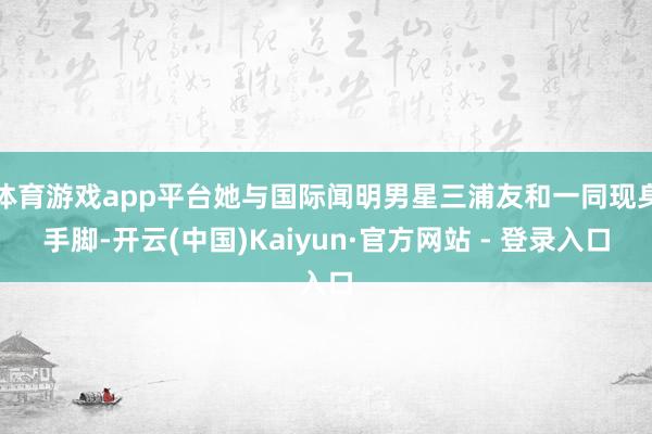 体育游戏app平台她与国际闻明男星三浦友和一同现身手脚-开云(中国)Kaiyun·官方网站 - 登录入口