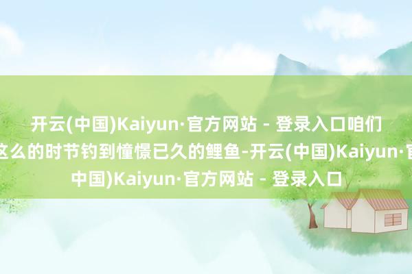 开云(中国)Kaiyun·官方网站 - 登录入口咱们启动期待着能否在这么的时节钓到憧憬已久的鲤鱼-开云(中国)Kaiyun·官方网站 - 登录入口