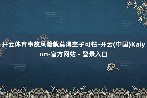 开云体育事故风险就莫得空子可钻-开云(中国)Kaiyun·官方网站 - 登录入口