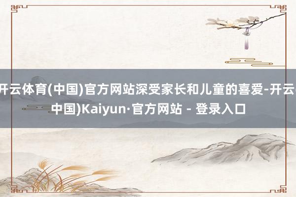 开云体育(中国)官方网站深受家长和儿童的喜爱-开云(中国)Kaiyun·官方网站 - 登录入口