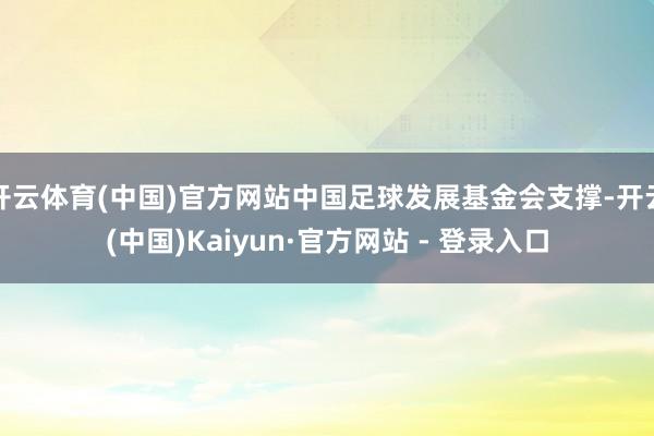 开云体育(中国)官方网站中国足球发展基金会支撑-开云(中国)Kaiyun·官方网站 - 登录入口