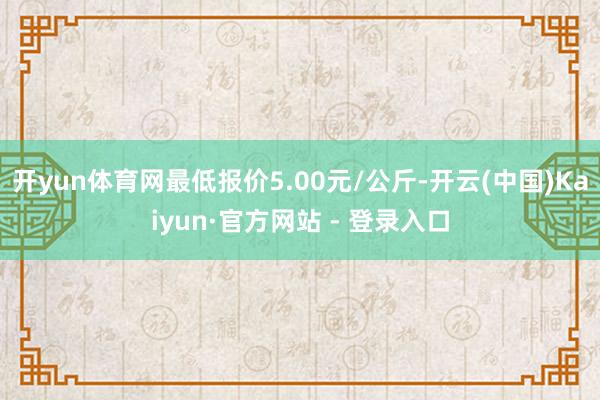 开yun体育网最低报价5.00元/公斤-开云(中国)Kaiyun·官方网站 - 登录入口