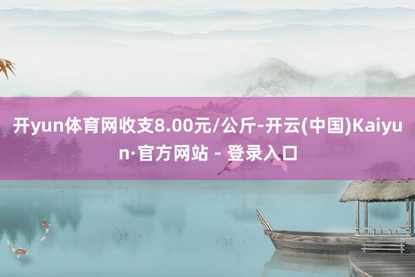 开yun体育网收支8.00元/公斤-开云(中国)Kaiyun·官方网站 - 登录入口