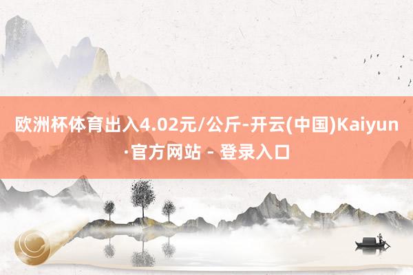 欧洲杯体育出入4.02元/公斤-开云(中国)Kaiyun·官方网站 - 登录入口