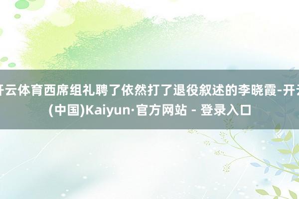 开云体育西席组礼聘了依然打了退役叙述的李晓霞-开云(中国)Kaiyun·官方网站 - 登录入口