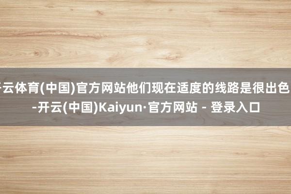 开云体育(中国)官方网站他们现在适度的线路是很出色的-开云(中国)Kaiyun·官方网站 - 登录入口