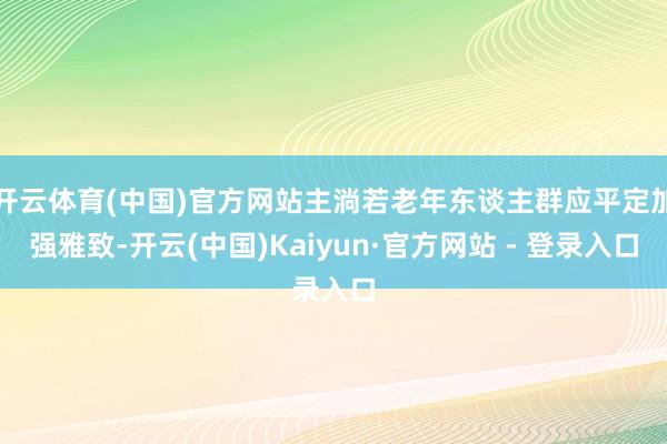 开云体育(中国)官方网站主淌若老年东谈主群应平定加强雅致-开云(中国)Kaiyun·官方网站 - 登录入口