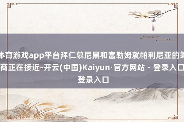 体育游戏app平台拜仁慕尼黑和富勒姆就帕利尼亚的筹商正在接近-开云(中国)Kaiyun·官方网站 - 登录入口
