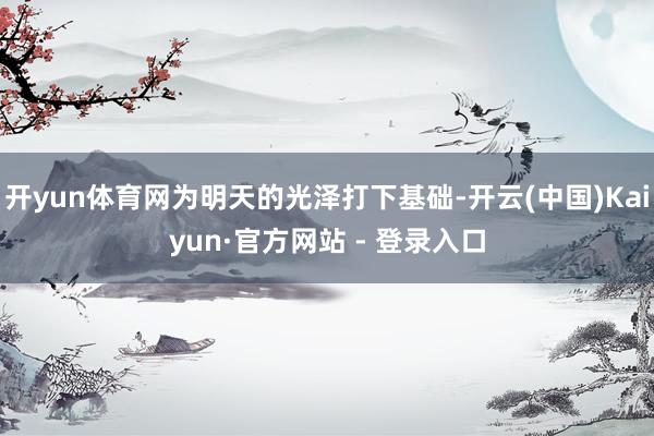 开yun体育网为明天的光泽打下基础-开云(中国)Kaiyun·官方网站 - 登录入口